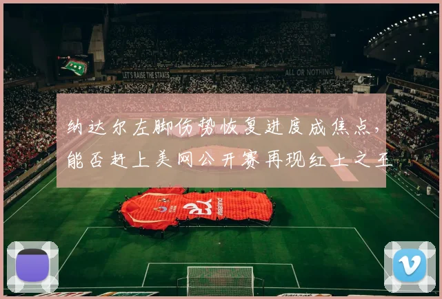 纳达尔左脚伤势恢复进度成焦点，能否赶上美网公开赛再现红土之王风采？