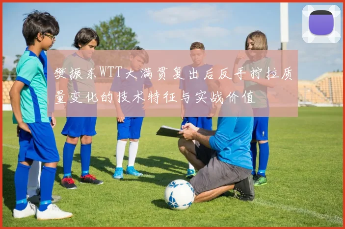 樊振东WTT大满贯复出后反手拧拉质量变化的技术特征与实战价值