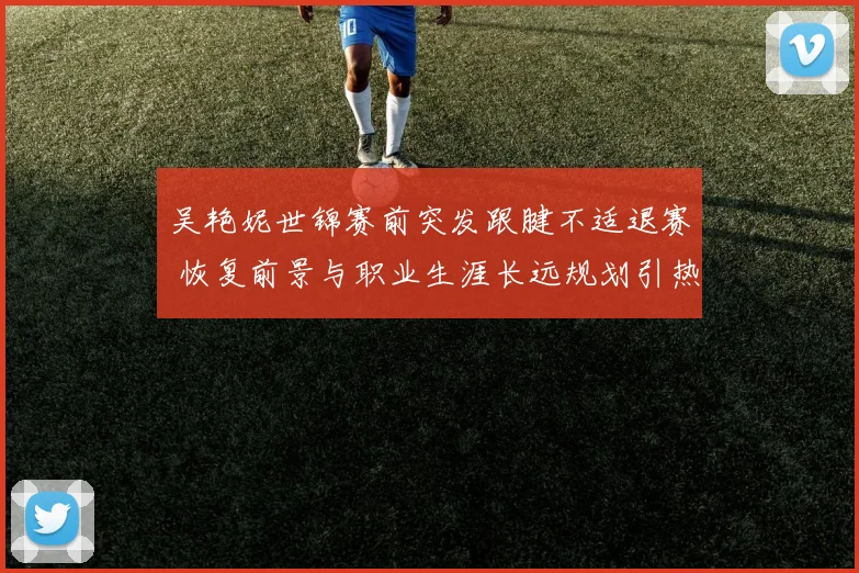吴艳妮世锦赛前突发跟腱不适退赛 恢复前景与职业生涯长远规划引热议