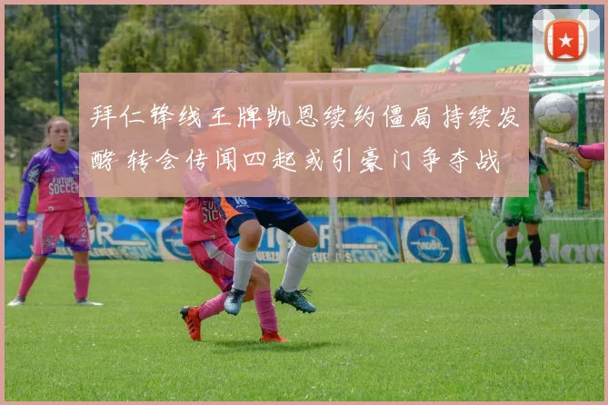 拜仁锋线王牌凯恩续约僵局持续发酵 转会传闻四起或引豪门争夺战