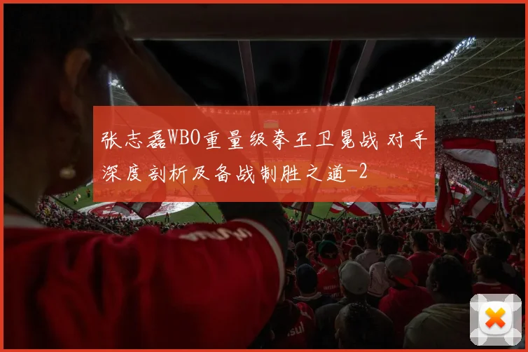 张志磊WBO重量级拳王卫冕战 对手深度剖析及备战制胜之道