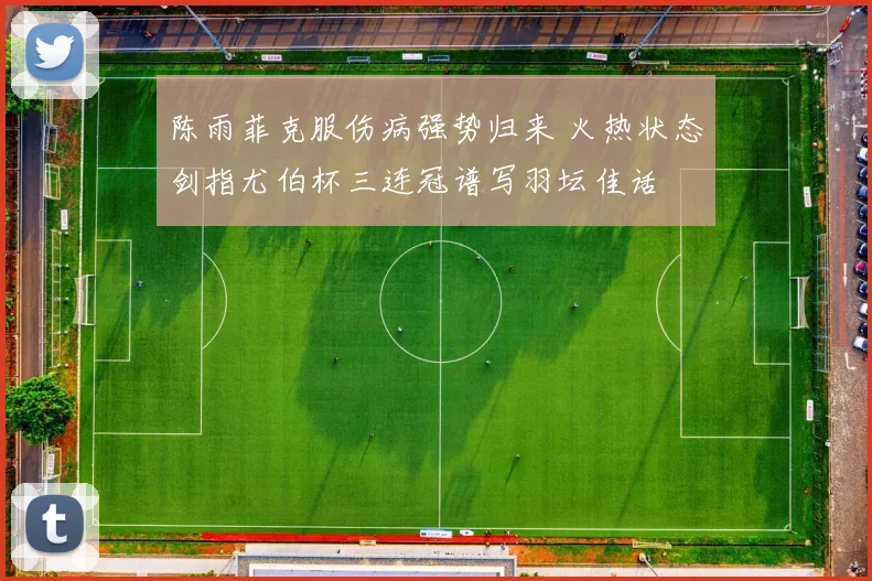 陈雨菲克服伤病强势归来 火热状态剑指尤伯杯三连冠谱写羽坛佳话
