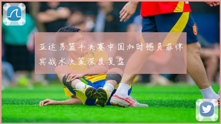 亚运男篮半决赛中国加时憾负菲律宾战术决策深度复盘