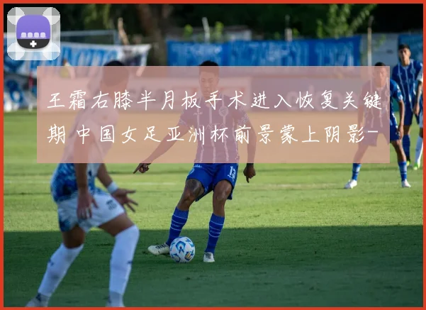 王霜右膝半月板手术进入恢复关键期 中国女足亚洲杯前景蒙上阴影