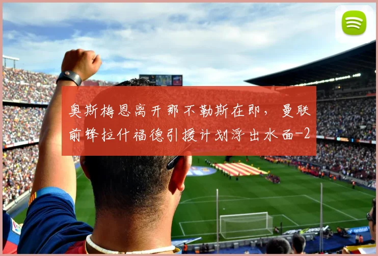 奥斯梅恩离开那不勒斯在即，曼联前锋拉什福德引援计划浮出水面