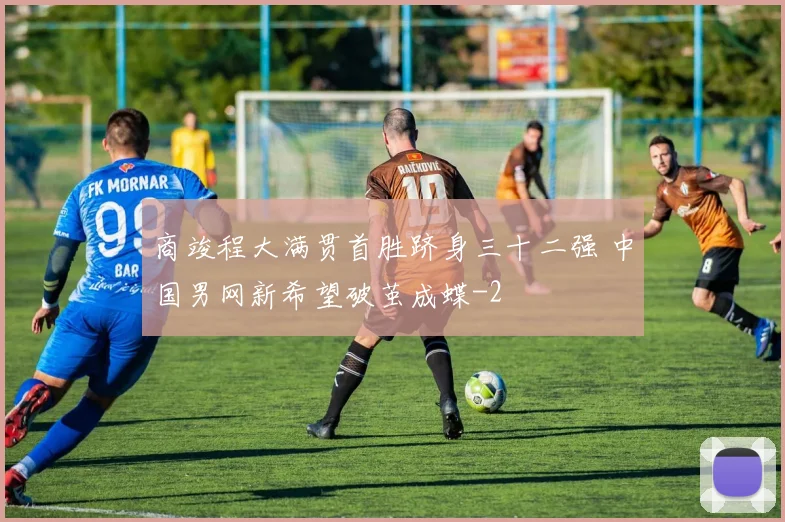 商竣程大满贯首胜跻身三十二强 中国男网新希望破茧成蝶