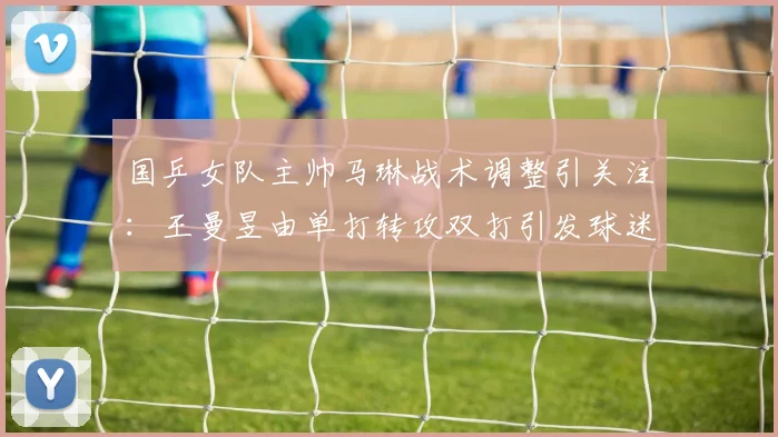 国乒女队主帅马琳战术调整引关注：王曼昱由单打转攻双打引发球迷广泛热议