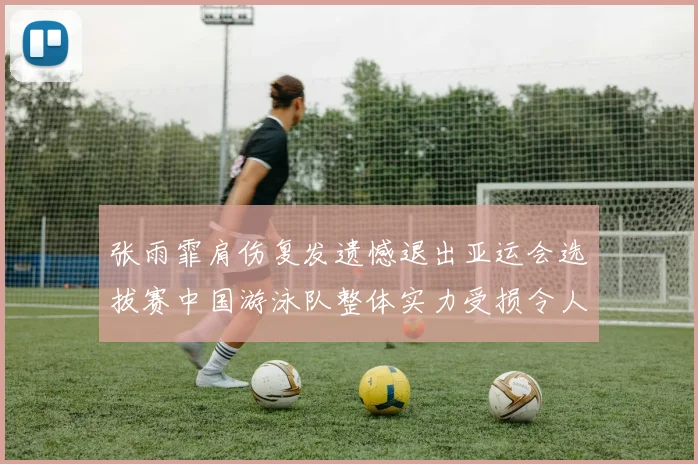 张雨霏肩伤复发遗憾退出亚运会选拔赛中国游泳队整体实力受损令人担忧