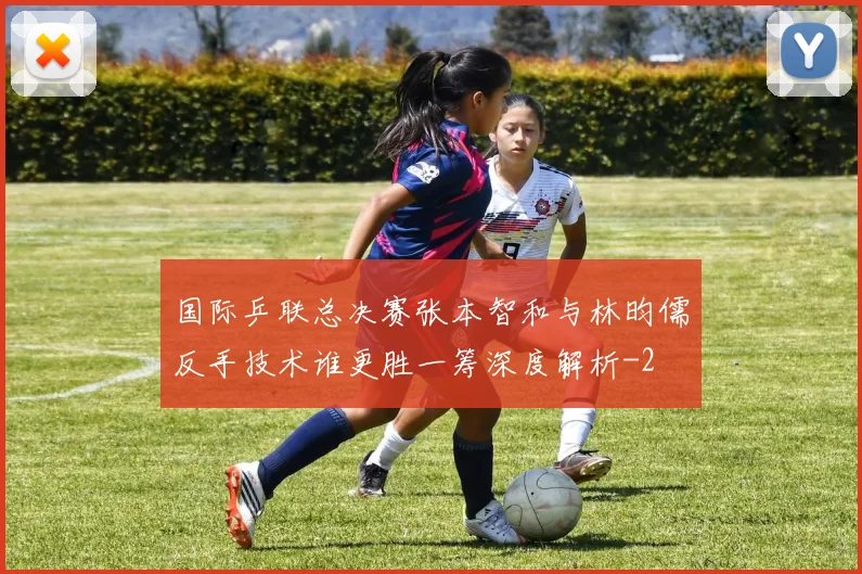 国际乒联总决赛张本智和与林昀儒反手技术谁更胜一筹深度解析