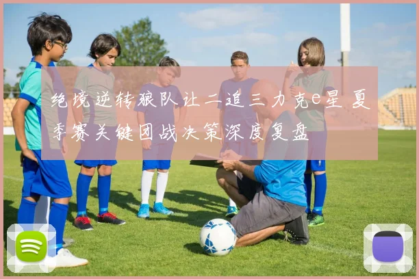 绝境逆转狼队让二追三力克e星 夏季赛关键团战决策深度复盘