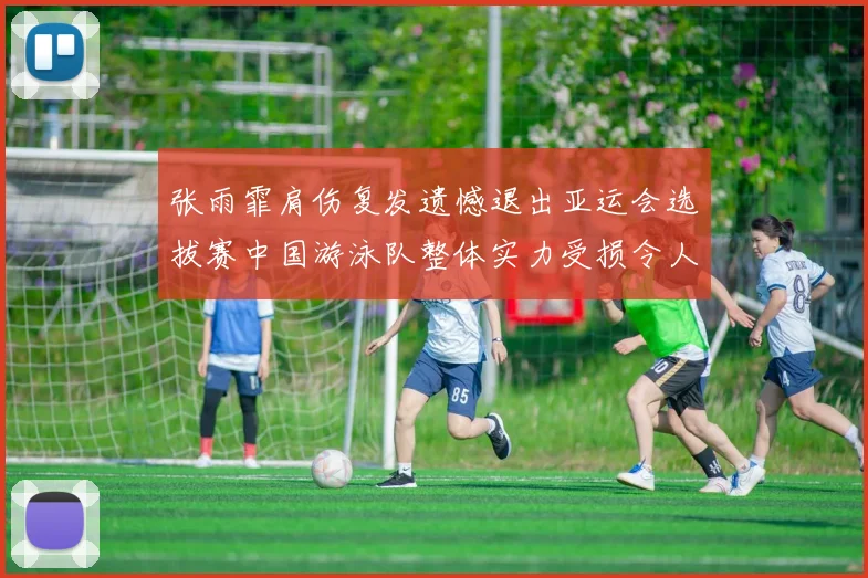 张雨霏肩伤复发遗憾退出亚运会选拔赛中国游泳队整体实力受损令人担忧