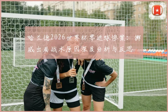 哈兰德2026世界杯零进球惨案：挪威出局战术原因深度分析与反思