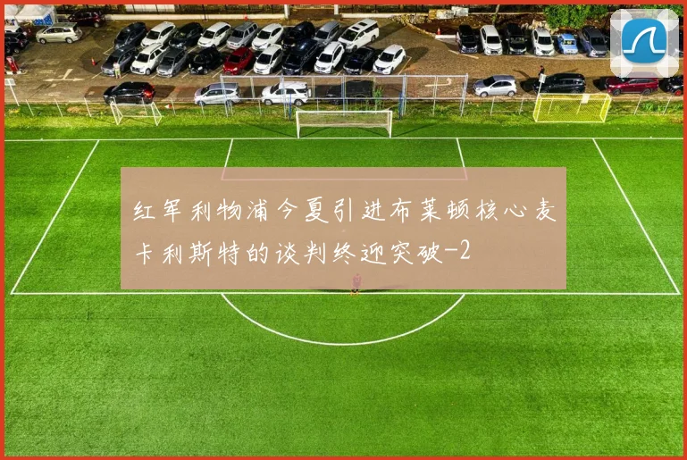 红军利物浦今夏引进布莱顿核心麦卡利斯特的谈判终迎突破
