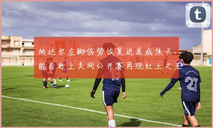 纳达尔左脚伤势恢复进度成焦点,能否赶上美网公开赛再现红土之王风采?