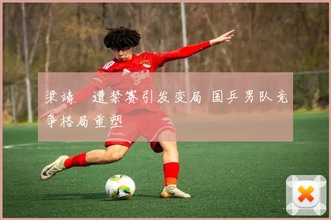 梁靖崑遭禁赛引发变局 国乒男队竞争格局重塑