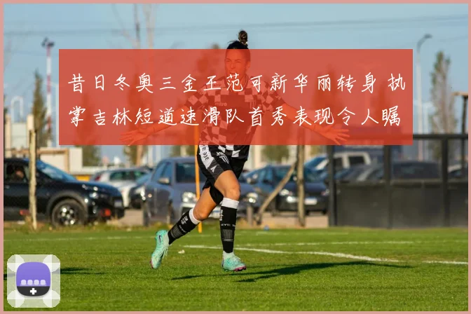 昔日冬奥三金王范可新华丽转身 执掌吉林短道速滑队首秀表现令人瞩目