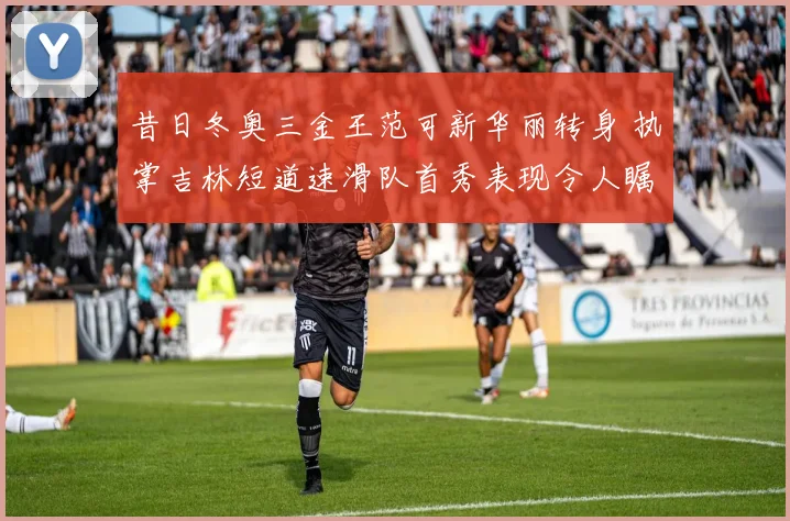 昔日冬奥三金王范可新华丽转身 执掌吉林短道速滑队首秀表现令人瞩目