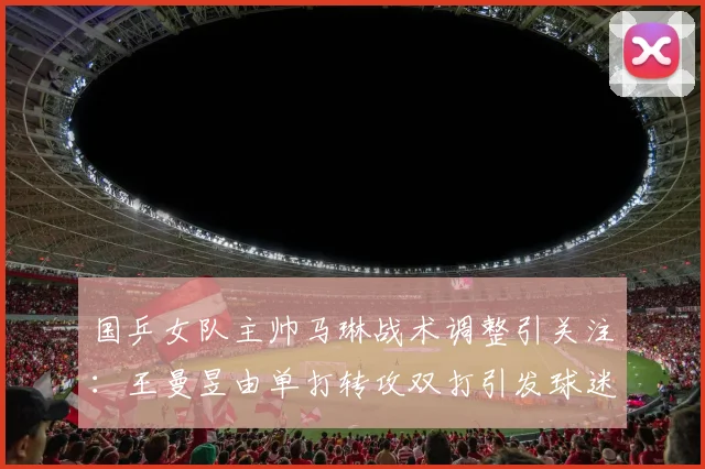 国乒女队主帅马琳战术调整引关注：王曼昱由单打转攻双打引发球迷广泛热议