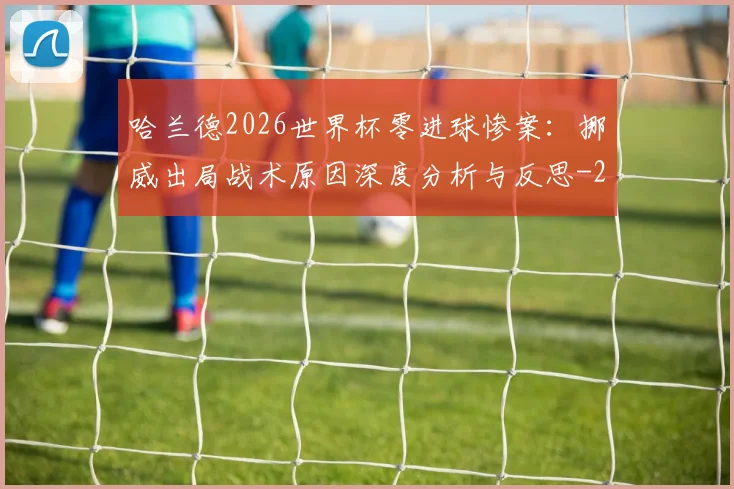 哈兰德2026世界杯零进球惨案：挪威出局战术原因深度分析与反思