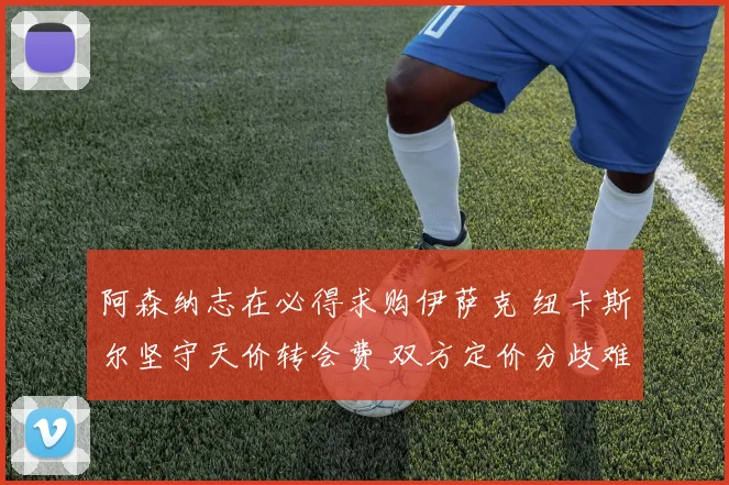 阿森纳志在必得求购伊萨克 纽卡斯尔坚守天价转会费 双方定价分歧难化解