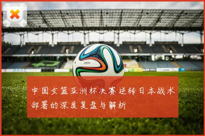 中国女篮亚洲杯决赛逆转日本战术部署的深度复盘与解析