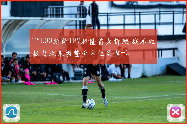 TYLOO新阵IEM科隆首秀折戟 战术短板与未来调整全方位复盘