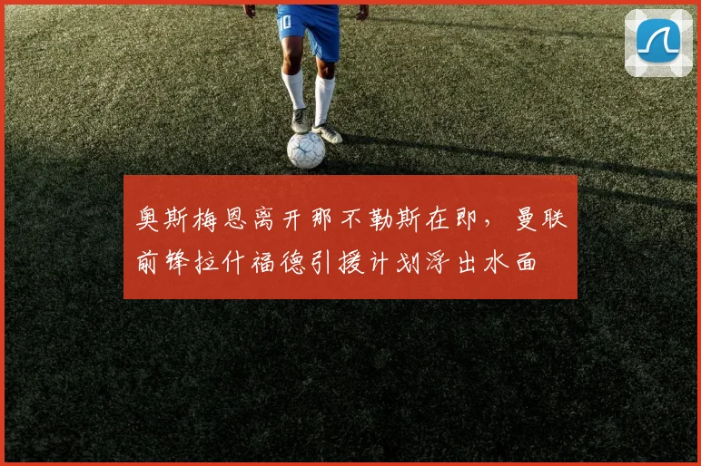 奥斯梅恩离开那不勒斯在即，曼联前锋拉什福德引援计划浮出水面
